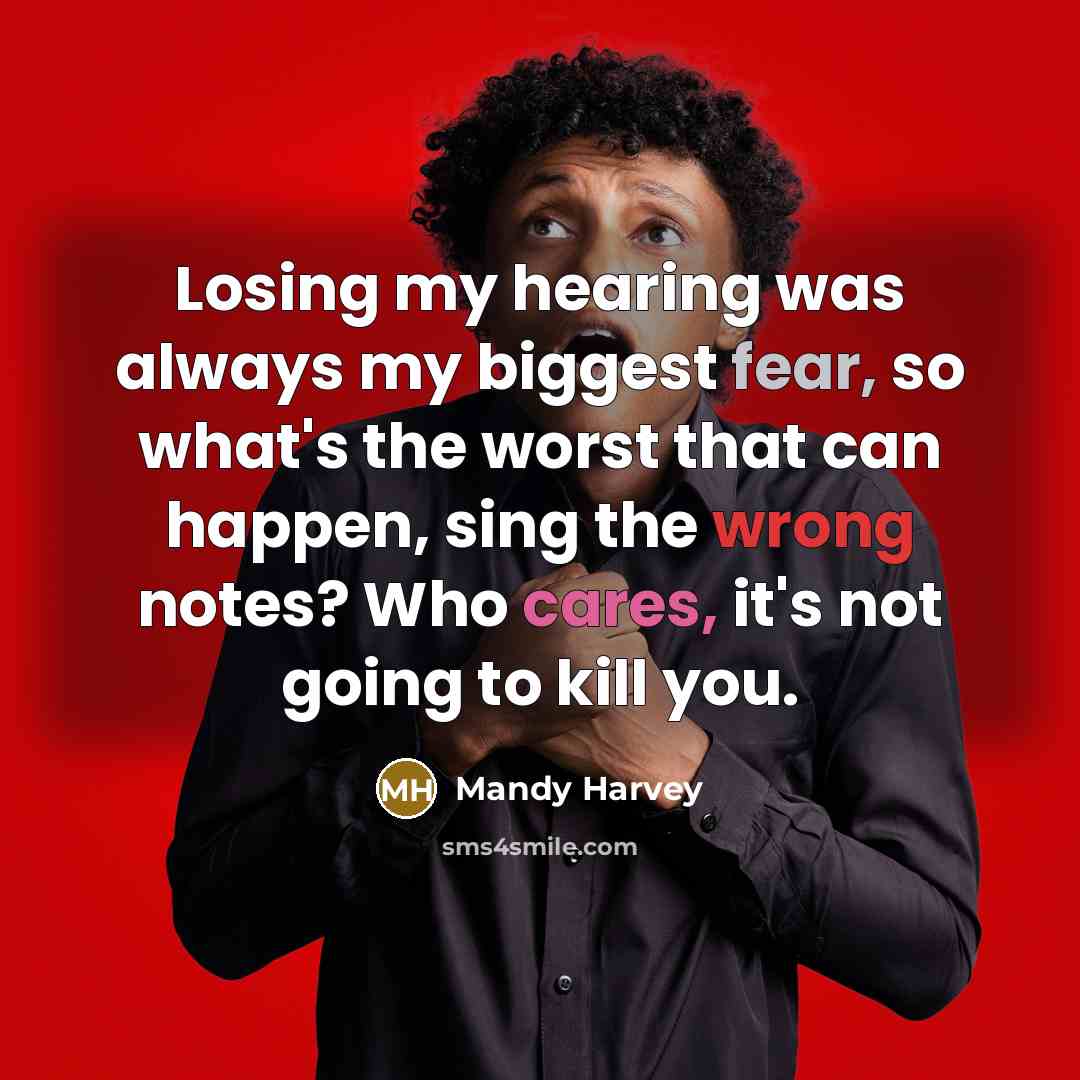“Losing my hearing was always my biggest fear, so what's the worst that can happen, sing the wrong notes? Who cares, it's not going to kill you.” quote by Mandy Harvey