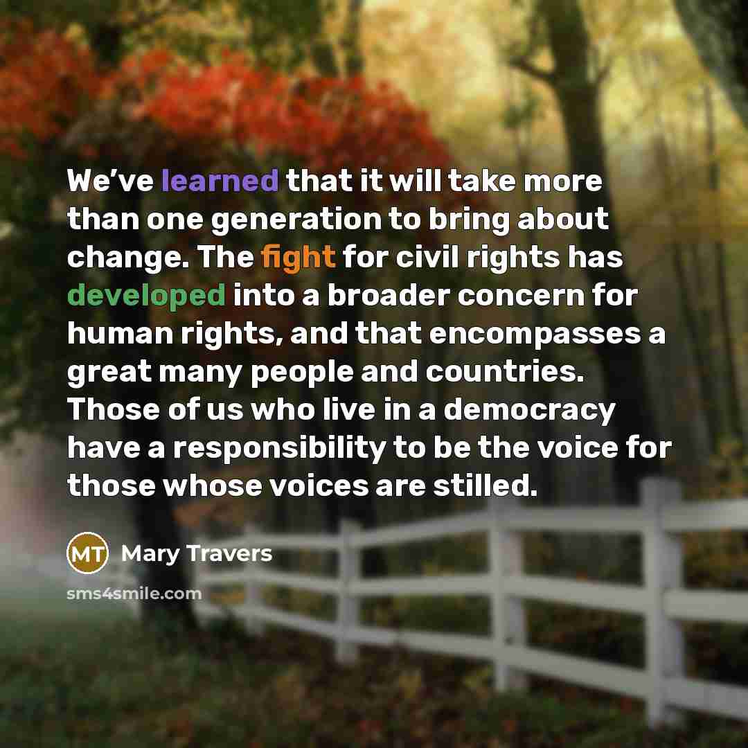 “We’ve learned that it will take more than one generation to bring about change. The fight for civil rights has developed into a broader concern for human rights, and that encompasses a great many people and countries. Those of us who live in a democracy have a responsibility to be the voice for…” quote by Mary Travers