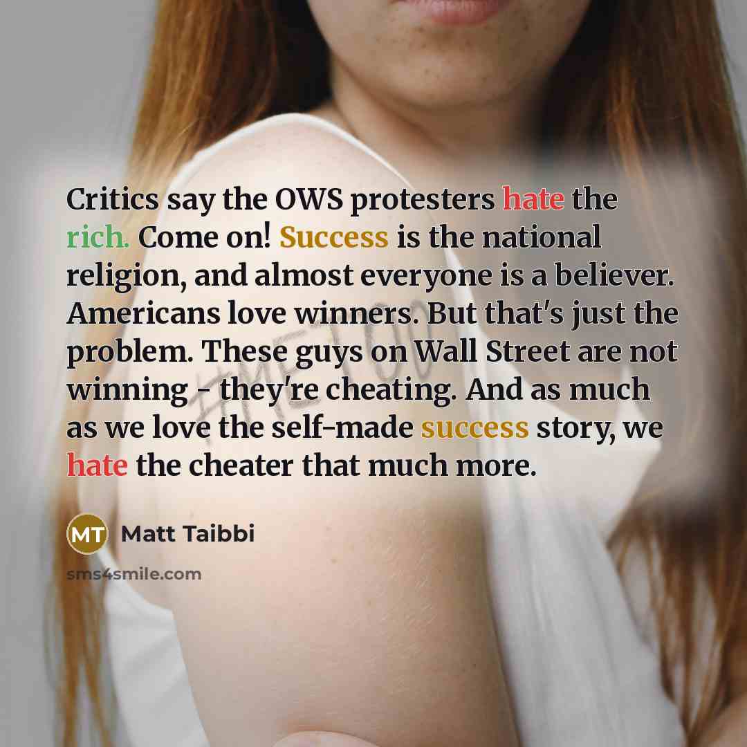 “Critics say the OWS protesters hate the rich. Come on! Success is the national religion, and almost everyone is a believer. Americans love winners. But that's just the problem. These guys on Wall Street are not winning - they're cheating. And as much as we love the self-made success story, we hate…” quote by Matt Taibbi