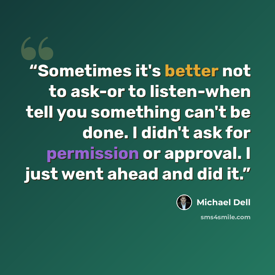 “Sometimes it's better not to ask-or to listen-when tell you something can't be done. I didn't ask for permission or approval. I just went ahead and did it.” quote by Michael Dell