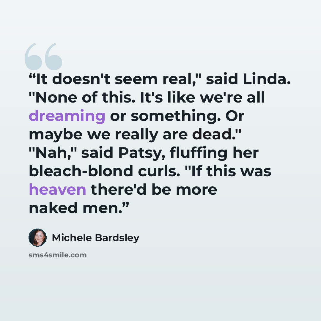 “It doesn't seem real," said Linda. "None of this. It's like we're all dreaming or something. Or maybe we really are dead." "Nah," said Patsy, fluffing her bleach-blond curls. "If this was heaven there'd be more naked men.” quote by Michele Bardsley