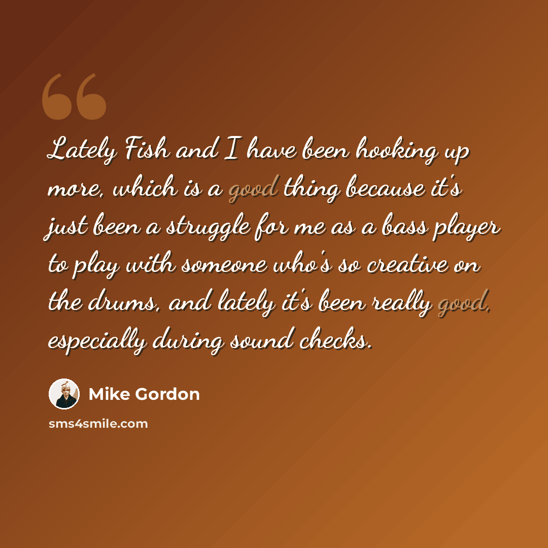 “Lately Fish and I have been hooking up more, which is a good thing because it's just been a struggle for me as a bass player to play with someone who's so creative on the drums, and lately it's been really good, especially during sound checks.” quote by Mike Gordon