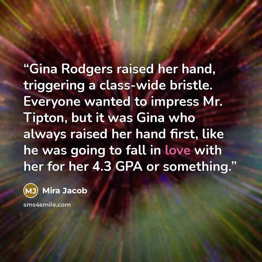 “Gina Rodgers raised her hand, triggering a class-wide bristle. Everyone wanted to impress Mr. Tipton, but it was Gina who always raised her hand first, like he was going to fall in love with her for her 4.3 GPA or something.” quote by Mira Jacob