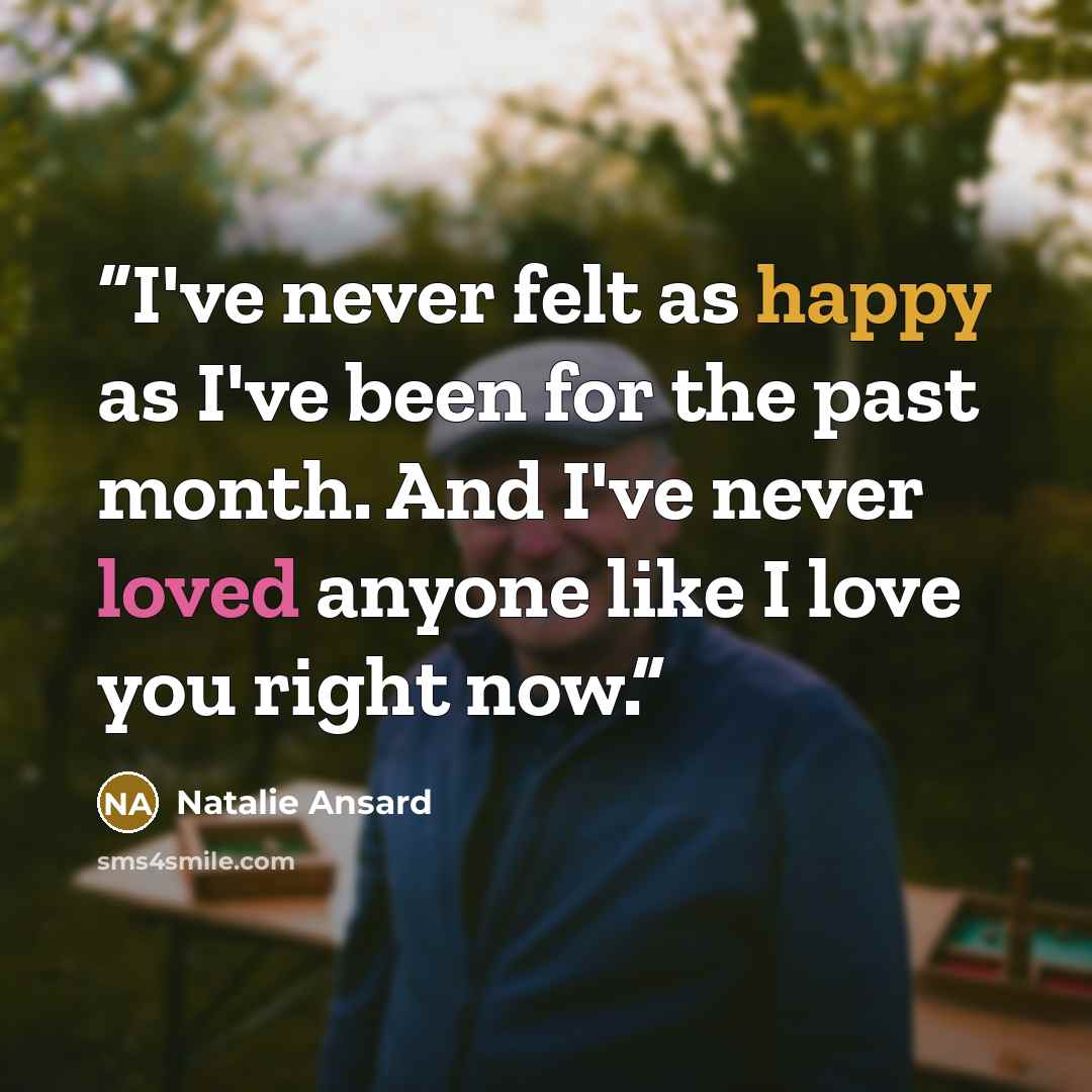 “I've never felt as happy as I've been for the past month. And I've never loved anyone like I love you right now.” quote by Natalie Ansard