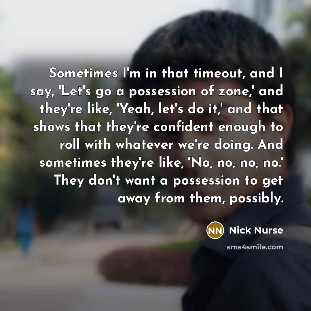 “Sometimes I'm in that timeout, and I say, 'Let's go a possession of zone,' and they're like, 'Yeah, let's do it,' and that shows that they're confident enough to roll with whatever we're doing. And sometimes they're like, 'No, no, no, no.' They don't want a possession to get away from them…” quote by Nick Nurse
