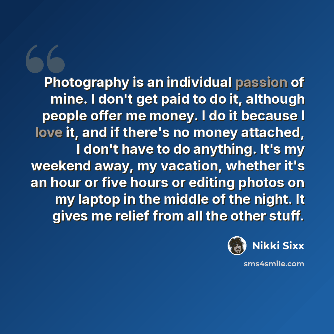 “Photography is an individual passion of mine. I don't get paid to do it, although people offer me money. I do it because I love it, and if there's no money attached, I don't have to do anything. It's my weekend away, my vacation, whether it's an hour or five hours or editing photos on my laptop in…” quote by Nikki Sixx