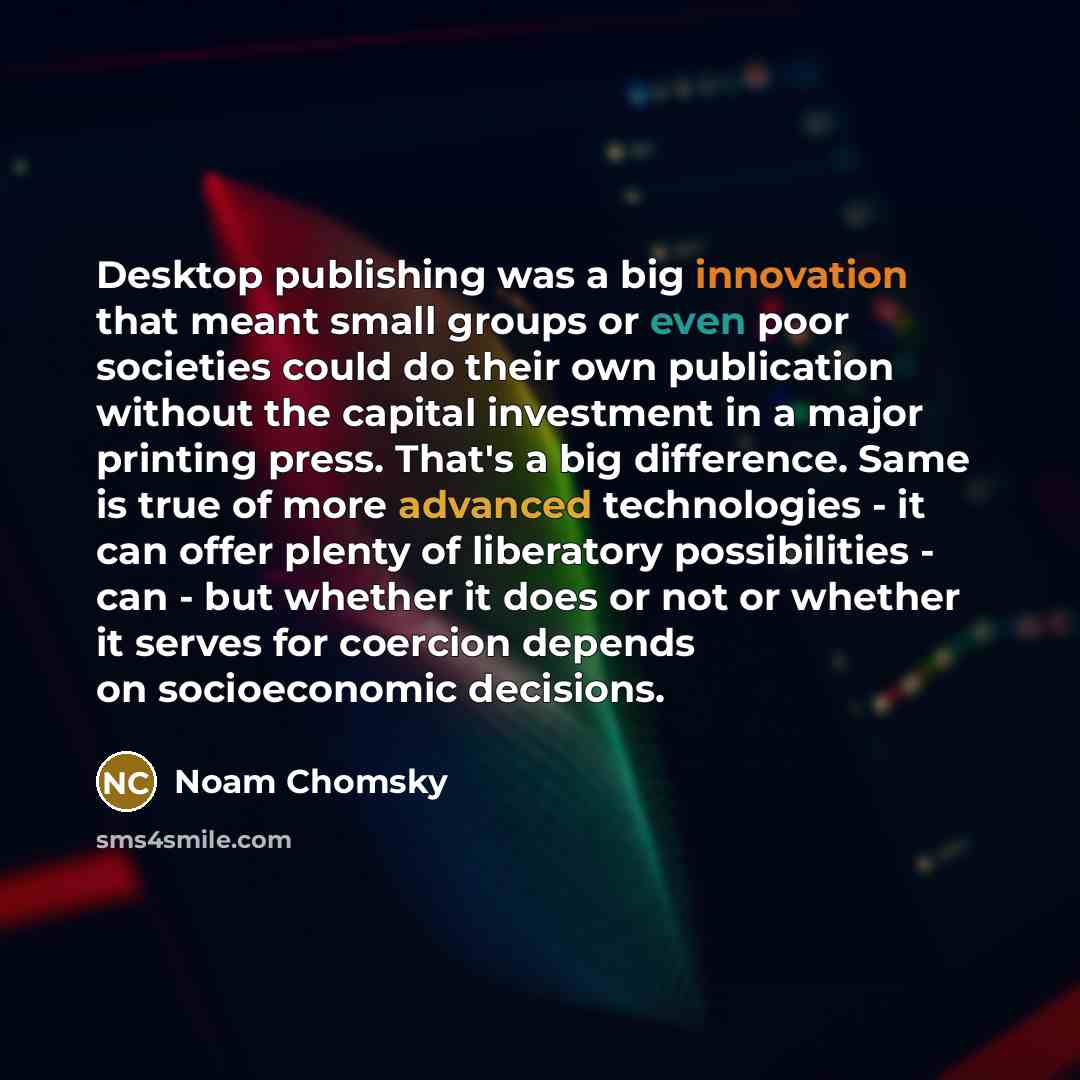 “Desktop publishing was a big innovation that meant small groups or even poor societies could do their own publication without the capital investment in a major printing press. That's a big difference. Same is true of more advanced technologies - it can offer plenty of liberatory possibilities…” quote by Noam Chomsky