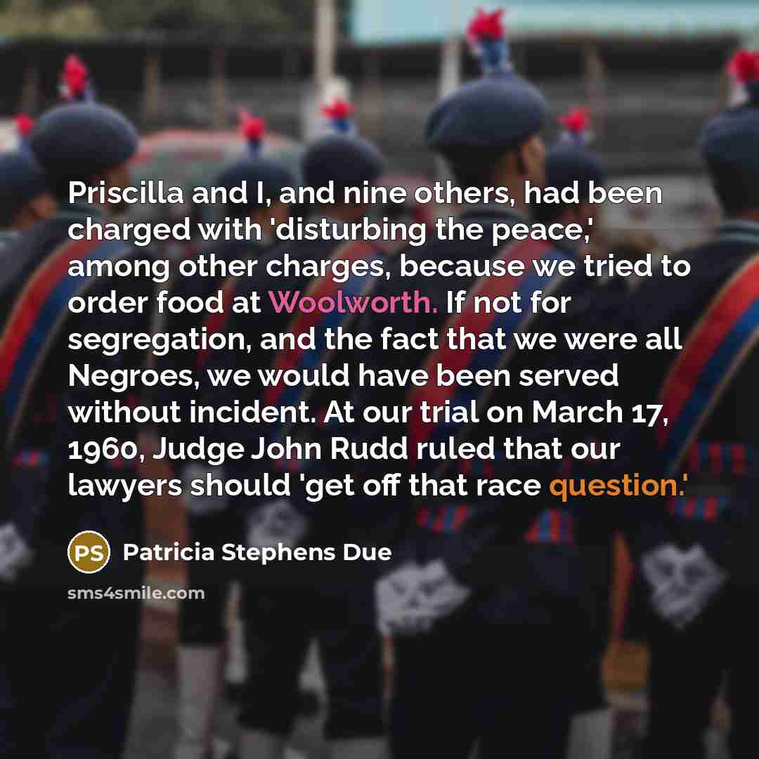 “Priscilla and I, and nine others, had been charged with 'disturbing the peace,' among other charges, because we tried to order food at Woolworth. If not for segregation, and the fact that we were all Negroes, we would have been served without incident. At our trial on March 17, 1960, Judge John…” quote by Patricia Stephens Due