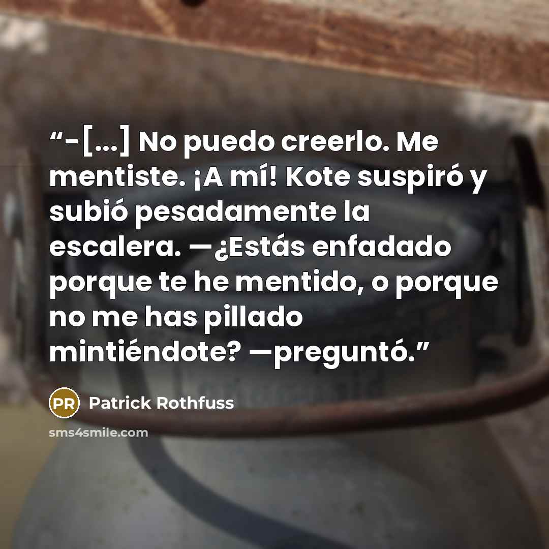“-[...] No puedo creerlo. Me mentiste. ¡A mí! Kote suspiró y subió pesadamente la escalera. —¿Estás enfadado porque te he mentido, o porque no me has pillado mintiéndote? —preguntó.” quote by Patrick Rothfuss