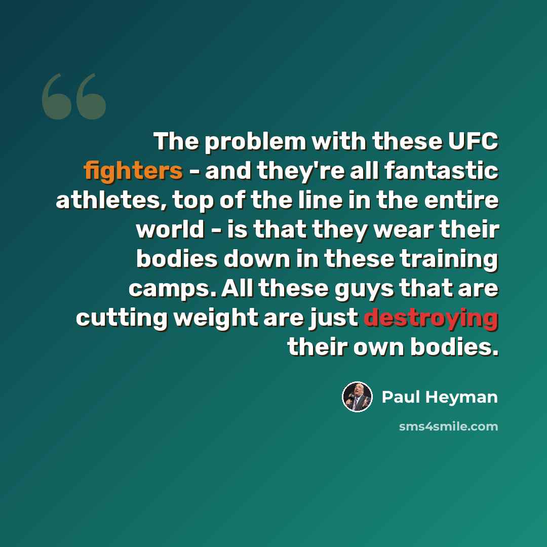 “The problem with these UFC fighters - and they're all fantastic athletes, top of the line in the entire world - is that they wear their bodies down in these training camps. All these guys that are cutting weight are just destroying their own bodies.” quote by Paul Heyman