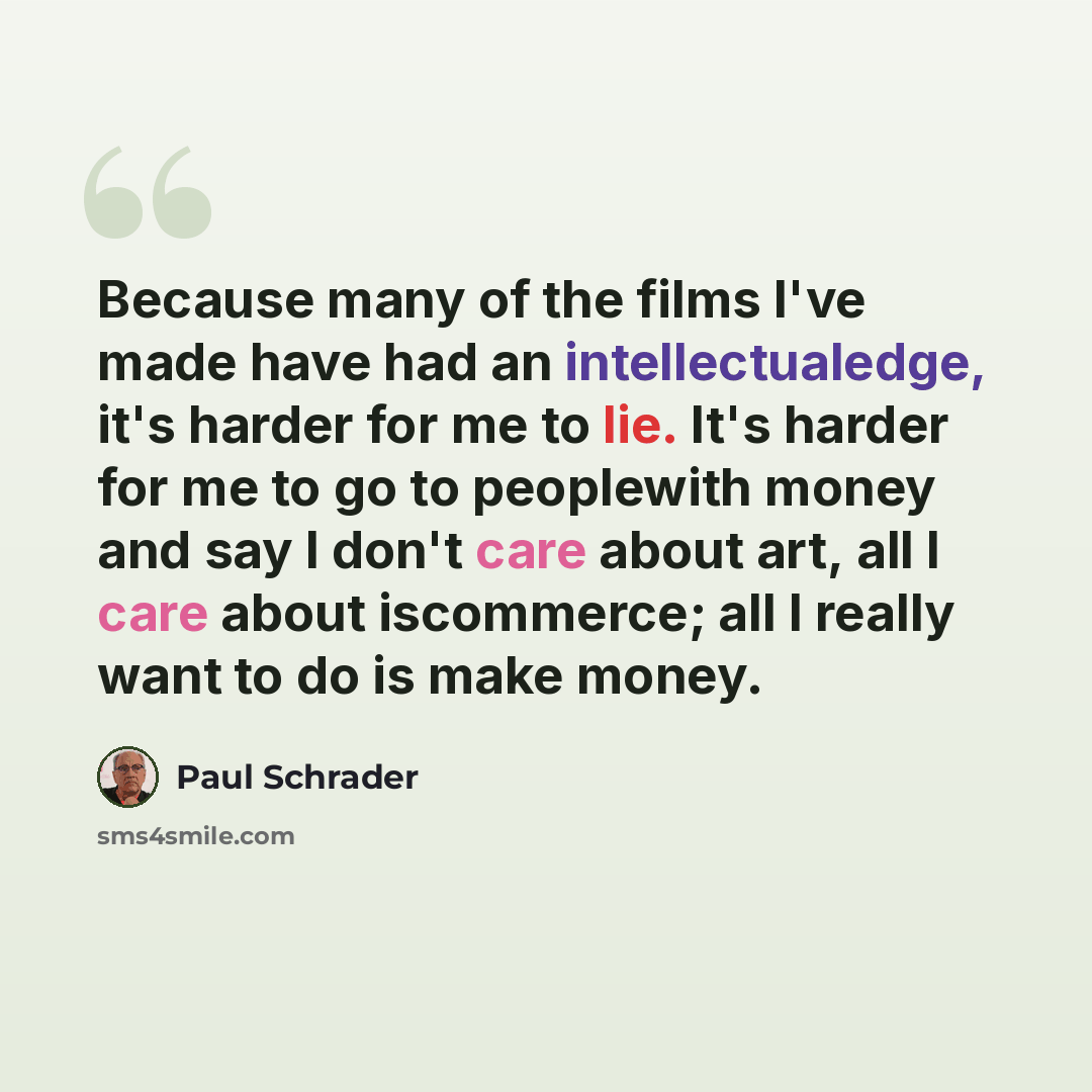“Because many of the films I've made have had an intellectualedge, it's harder for me to lie. It's harder for me to go to peoplewith money and say I don't care about art, all I care about iscommerce; all I really want to do is make money.” quote by Paul Schrader
