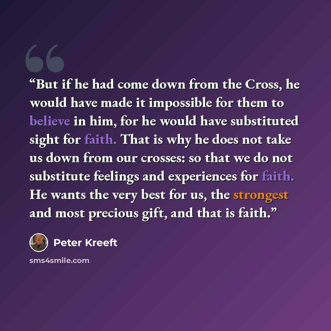 “But if he had come down from the Cross, he would have made it impossible for them to believe in him, for he would have substituted sight for faith. That is why he does not take us down from our crosses: so that we do not substitute feelings and experiences for faith. He wants the very best for us…” quote by Peter Kreeft
