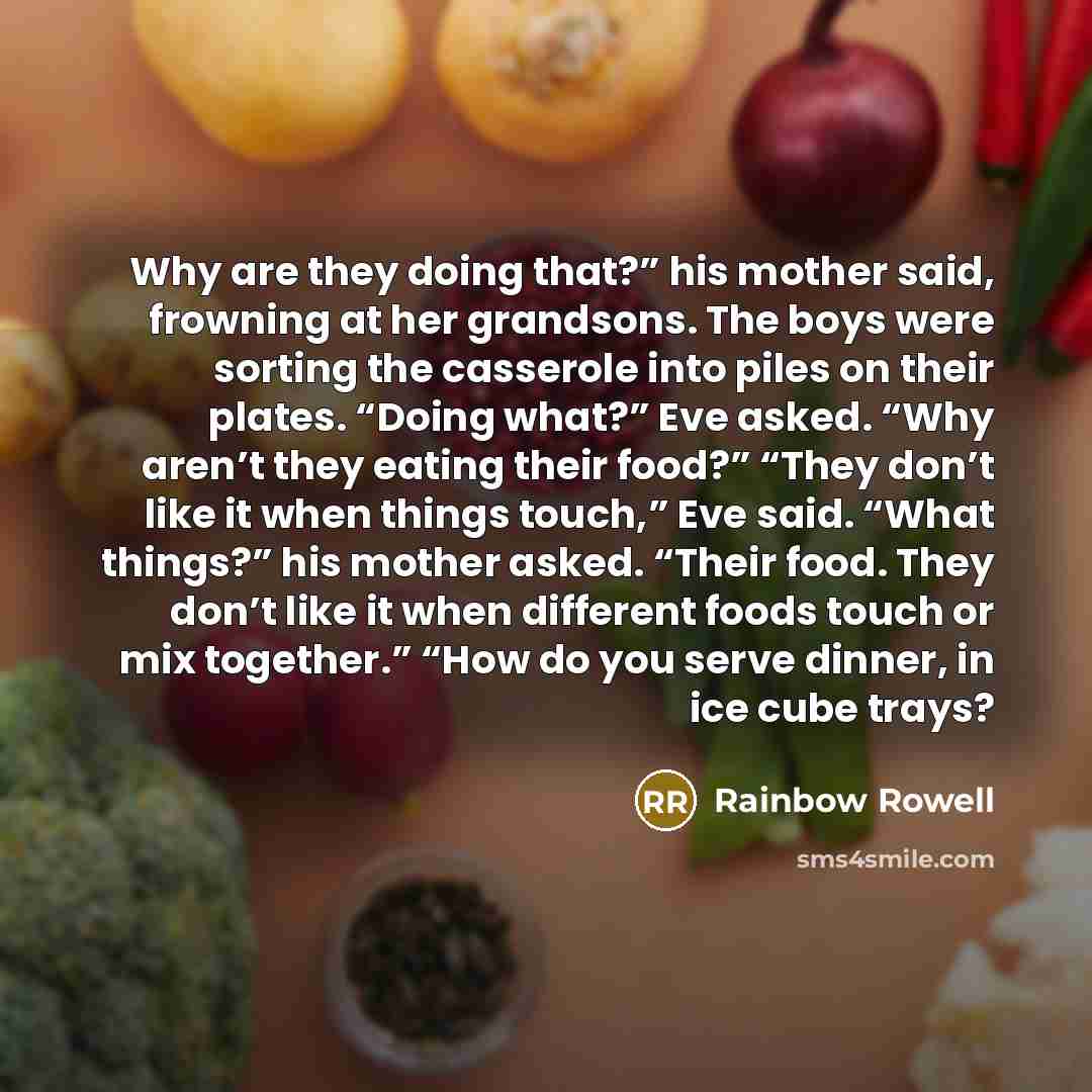 “Why are they doing that?” his mother said, frowning at her grandsons. The boys were sorting the casserole into piles on their plates. “Doing what?” Eve asked. “Why aren’t they eating their food?” “They don’t like it when things touch,” Eve said. “What things?” his mother asked. “Their food. They…” quote by Rainbow Rowell