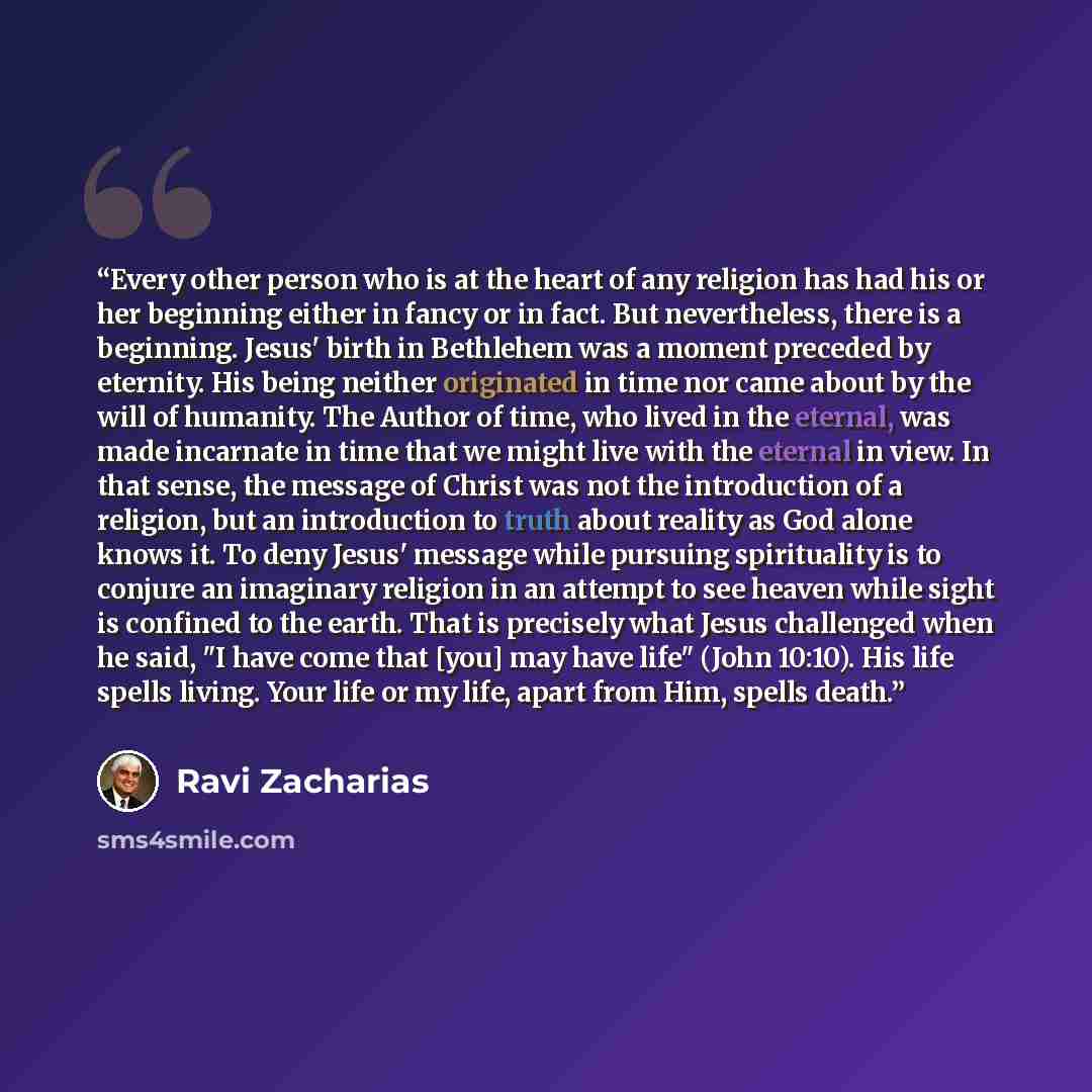 “Every other person who is at the heart of any religion has had his or her beginning either in fancy or in fact. But nevertheless, there is a beginning. Jesus' birth in Bethlehem was a moment preceded by eternity. His being neither originated in time nor came about by the will of humanity. The…” quote by Ravi Zacharias