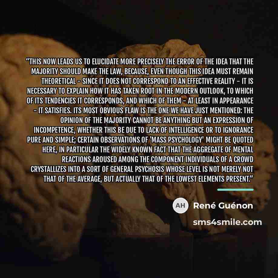 “This now leads us to elucidate more precisely the error of the idea that the majority should make the law, because, even though this idea must remain theoretical - since it does not correspond to an effective reality - it is necessary to explain how it has taken root in the modern outlook, to…” quote by René Guénon