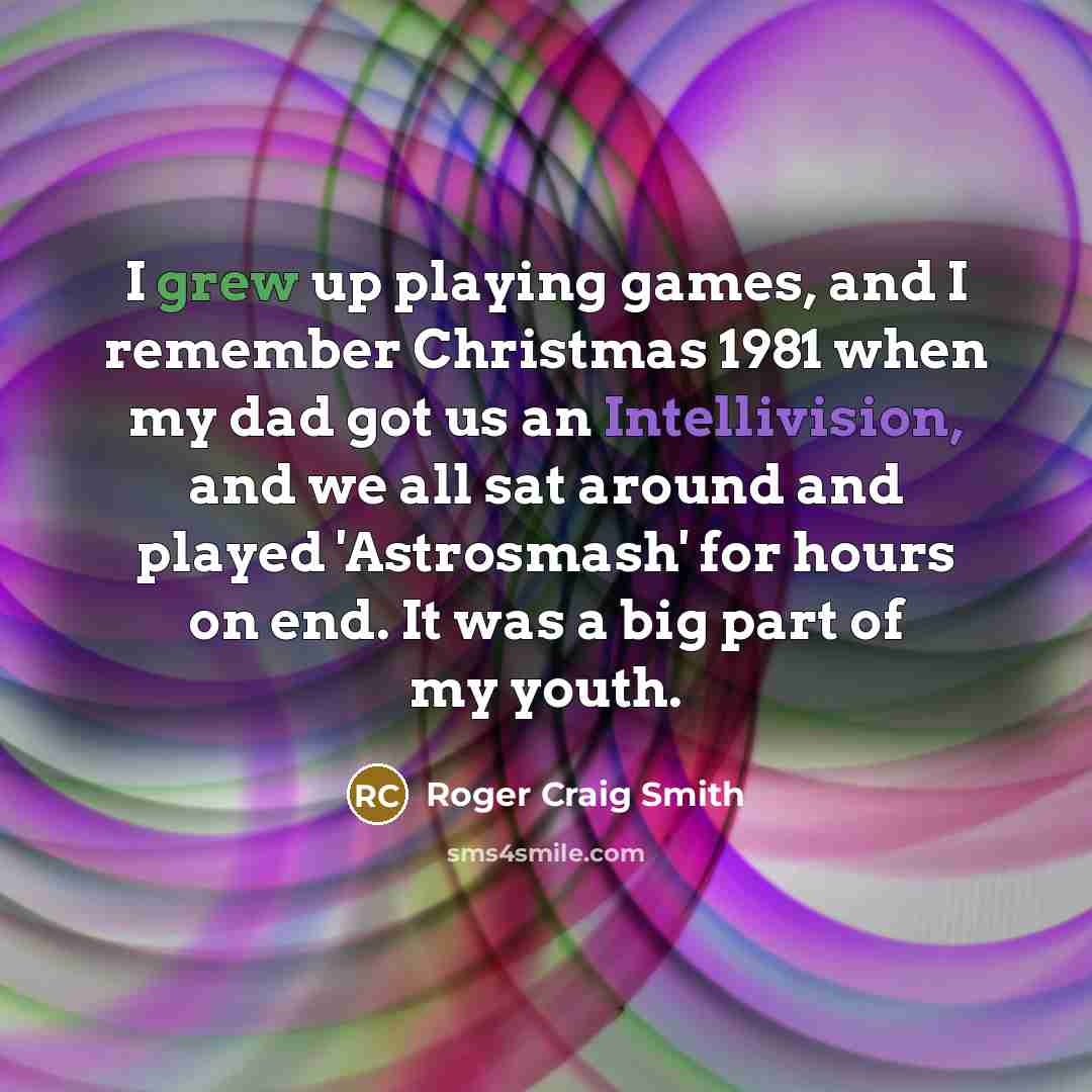 “I grew up playing games, and I remember Christmas 1981 when my dad got us an Intellivision, and we all sat around and played 'Astrosmash' for hours on end. It was a big part of my youth.” quote by Roger Craig Smith