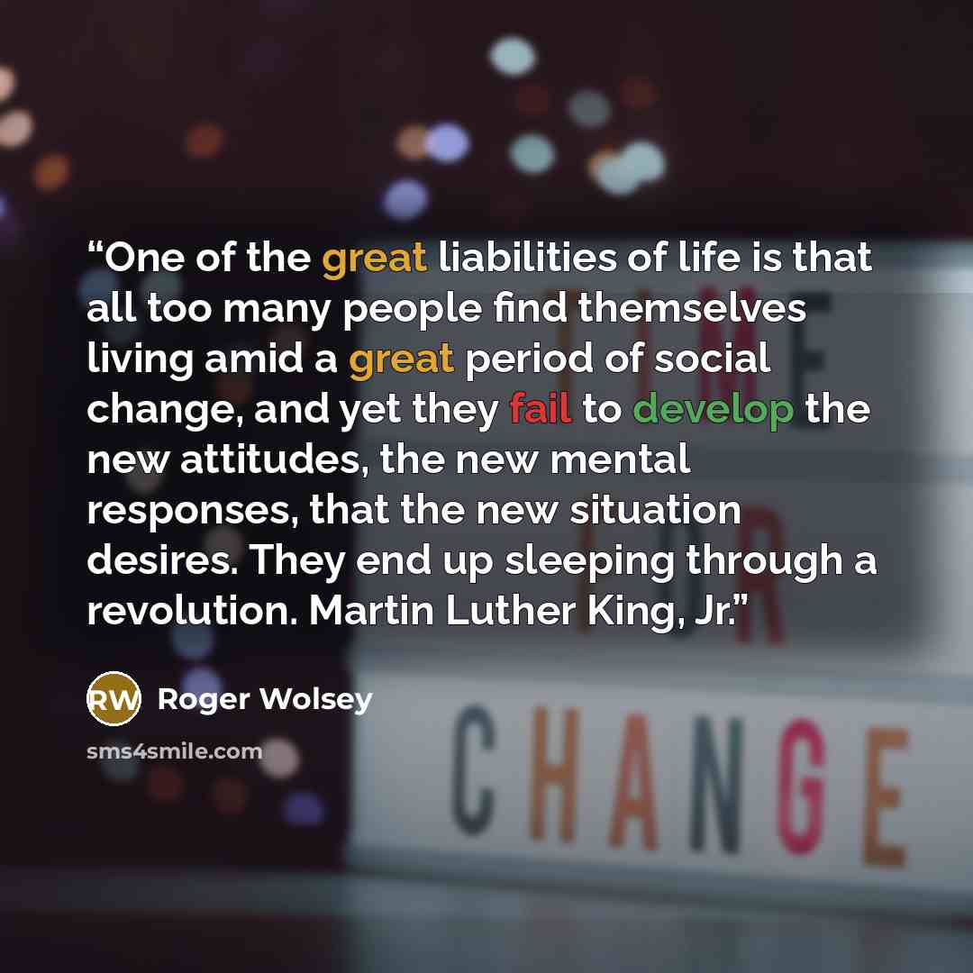 “One of the great liabilities of life is that all too many people find themselves living amid a great period of social change, and yet they fail to develop the new attitudes, the new mental responses, that the new situation desires. They end up sleeping through a revolution. Martin Luther King, Jr.” quote by Roger Wolsey