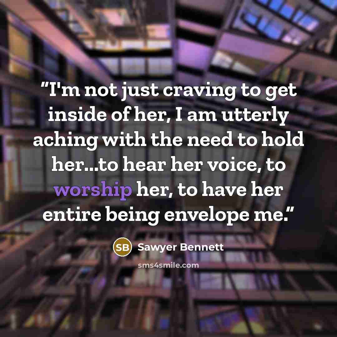 “I'm not just craving to get inside of her, I am utterly aching with the need to hold her...to hear her voice, to worship her, to have her entire being envelope me.” quote by Sawyer Bennett