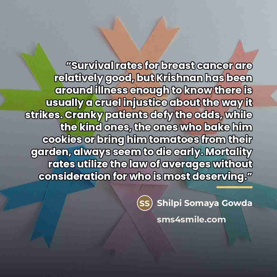 “Survival rates for breast cancer are relatively good, but Krishnan has been around illness enough to know there is usually a cruel injustice about the way it strikes. Cranky patients defy the odds, while the kind ones, the ones who bake him cookies or bring him tomatoes from their garden, always…” quote by Shilpi Somaya Gowda