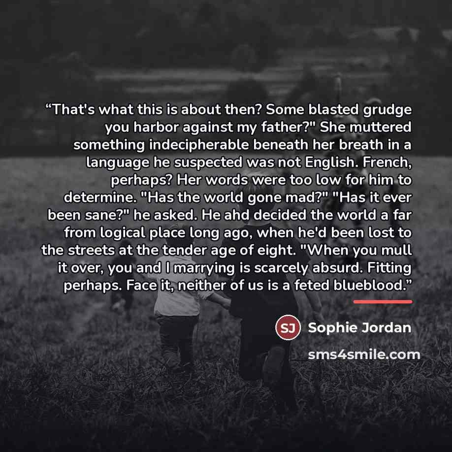 “That's what this is about then? Some blasted grudge you harbor against my father?" She muttered something indecipherable beneath her breath in a language he suspected was not English. French, perhaps? Her words were too low for him to determine. "Has the world gone mad?" "Has it ever been sane?"…” quote by Sophie Jordan