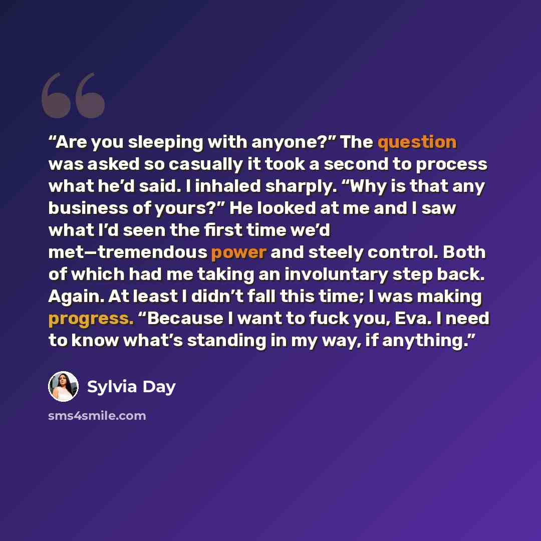 “Are you sleeping with anyone?” The question was asked so casually it took a second to process what he’d said. I inhaled sharply. “Why is that any business of yours?” He looked at me and I saw what I’d seen the first time we’d met—tremendous power and steely control. Both of which had me taking an…” quote by Sylvia Day