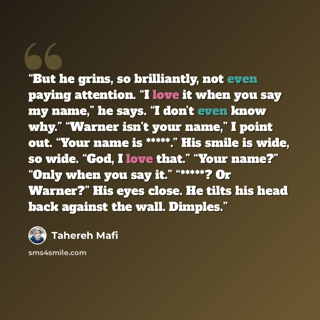 “But he grins, so brilliantly, not even paying attention. “I love it when you say my name,” he says. “I don’t even know why.” “Warner isn't your name,” I point out. “Your name is *****.” His smile is wide, so wide. “God, I love that.” “Your name?” “Only when you say it.” “*****? Or Warner?” His…” quote by Tahereh Mafi