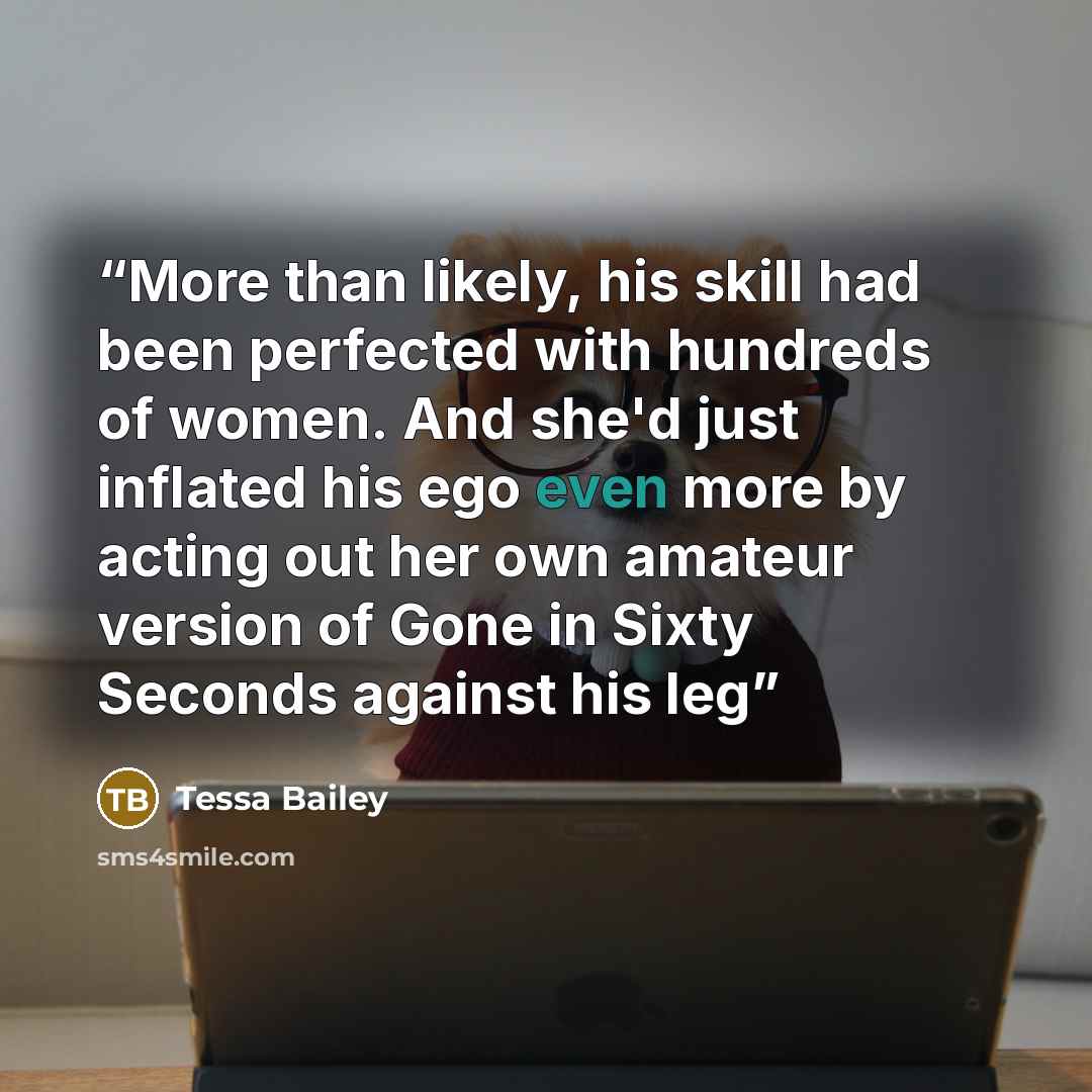 “More than likely, his skill had been perfected with hundreds of women. And she'd just inflated his ego even more by acting out her own amateur version of Gone in Sixty Seconds against his leg” quote by Tessa Bailey