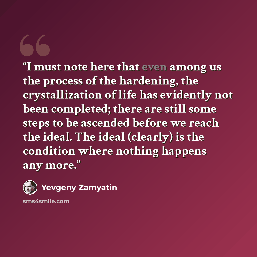 “I must note here that even among us the process of the hardening, the crystallization of life has evidently not been completed; there are still some steps to be ascended before we reach the ideal. The ideal (clearly) is the condition where nothing happens any more.” quote by Yevgeny Zamyatin