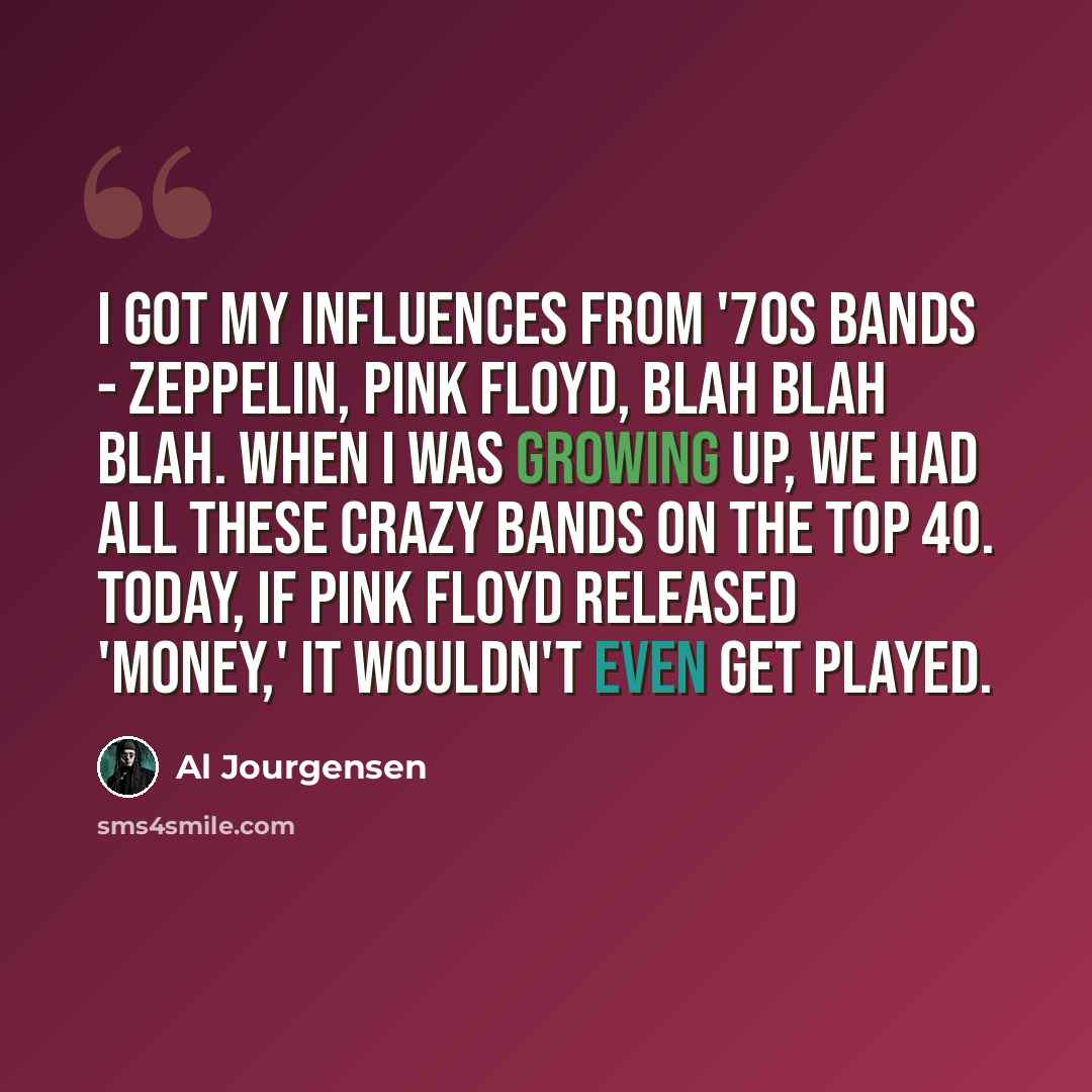 “I got my influences from '70s bands - Zeppelin, Pink Floyd, blah blah blah. When I was growing up, we had all these crazy bands on the Top 40. Today, if Pink Floyd released 'Money,' it wouldn't even get played.” quote by Al Jourgensen
