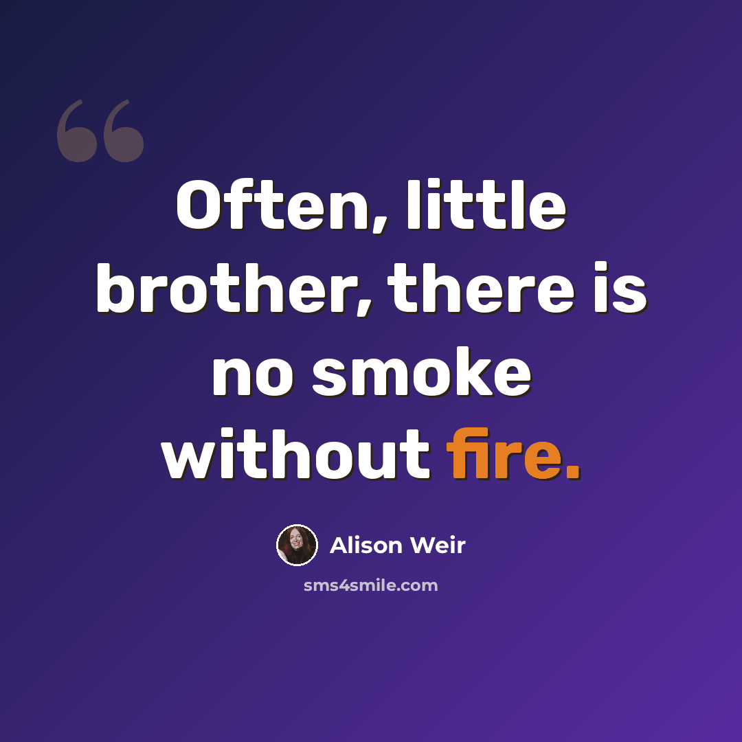 “Often, little brother, there is no smoke without fire.” quote by Alison Weir