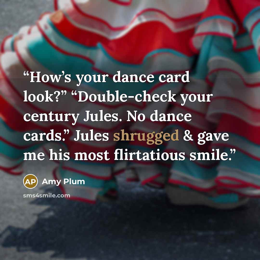 “How’s your dance card look?” “Double-check your century Jules. No dance cards.” Jules shrugged & gave me his most flirtatious smile.” quote by Amy Plum