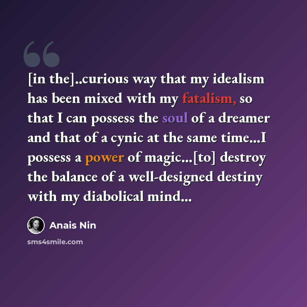 “[in the]..curious way that my idealism has been mixed with my fatalism, so that I can possess the soul of a dreamer and that of a cynic at the same time…I possess a power of magic...[to] destroy the balance of a well-designed destiny with my diabolical mind…” quote by Anais Nin
