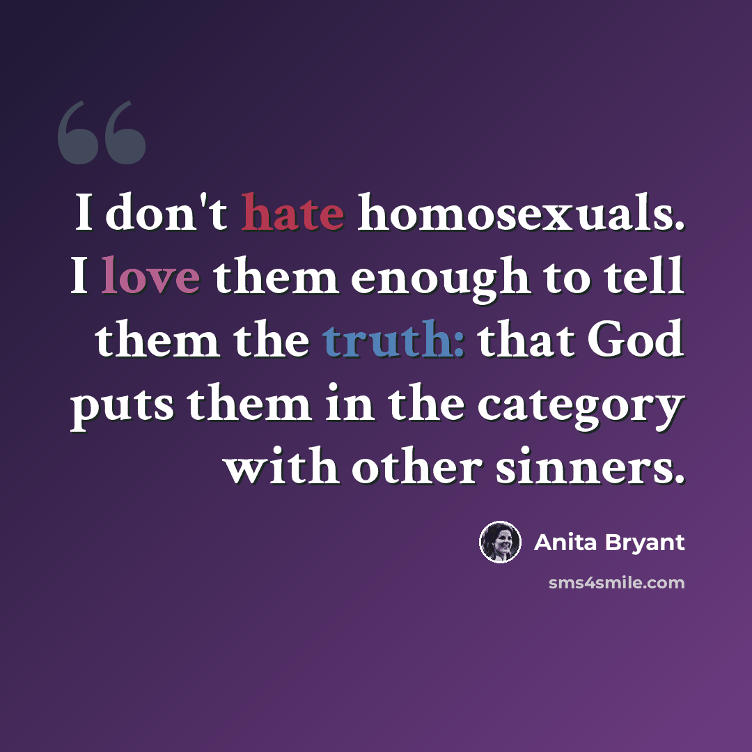 “I don't hate homosexuals. I love them enough to tell them the truth: that God puts them in the category with other sinners.” quote by Anita Bryant