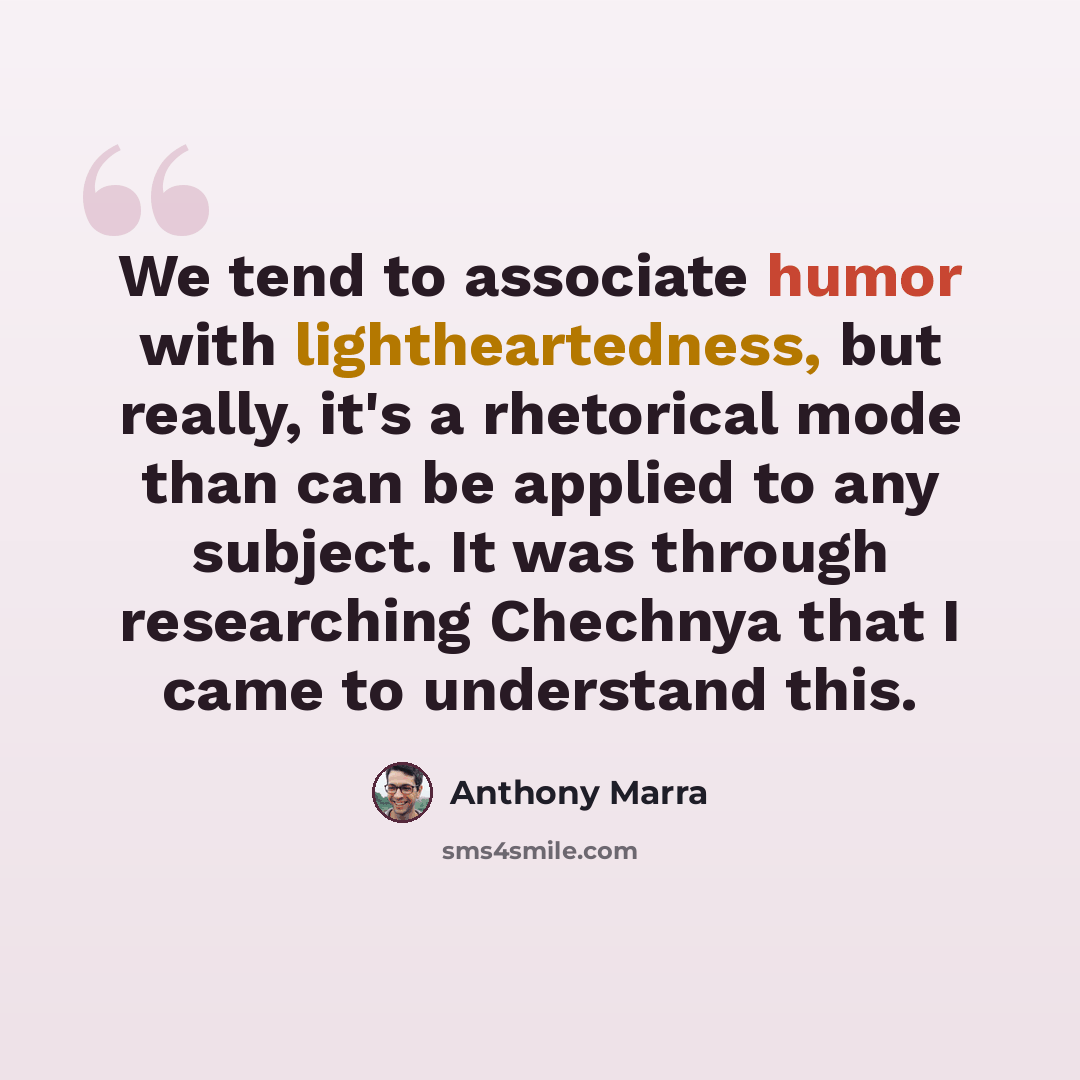 “We tend to associate humor with lightheartedness, but really, it's a rhetorical mode than can be applied to any subject. It was through researching Chechnya that I came to understand this.” quote by Anthony Marra