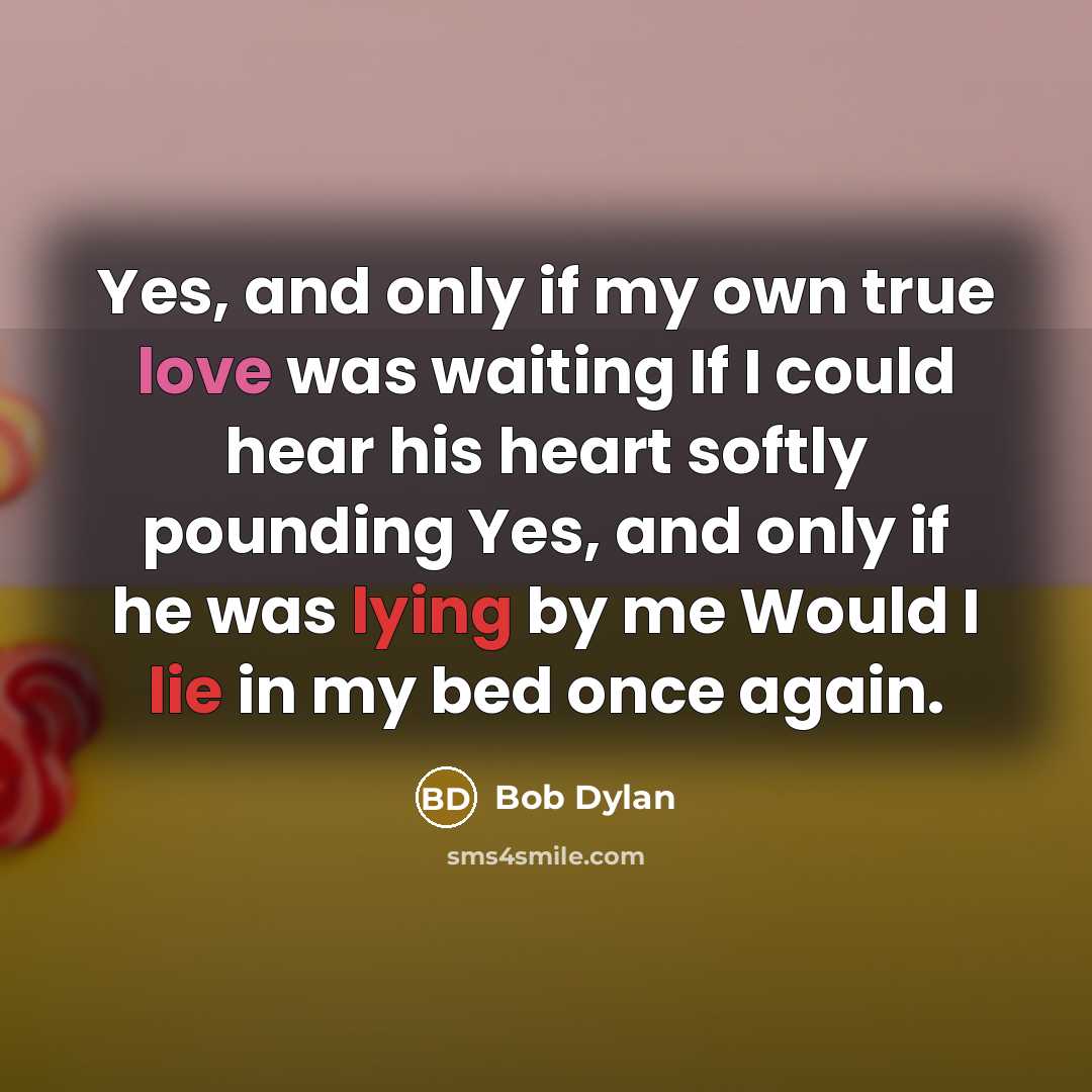 “Yes, and only if my own true love was waiting If I could hear his heart softly pounding Yes, and only if he was lying by me Would I lie in my bed once again.” quote by Bob Dylan