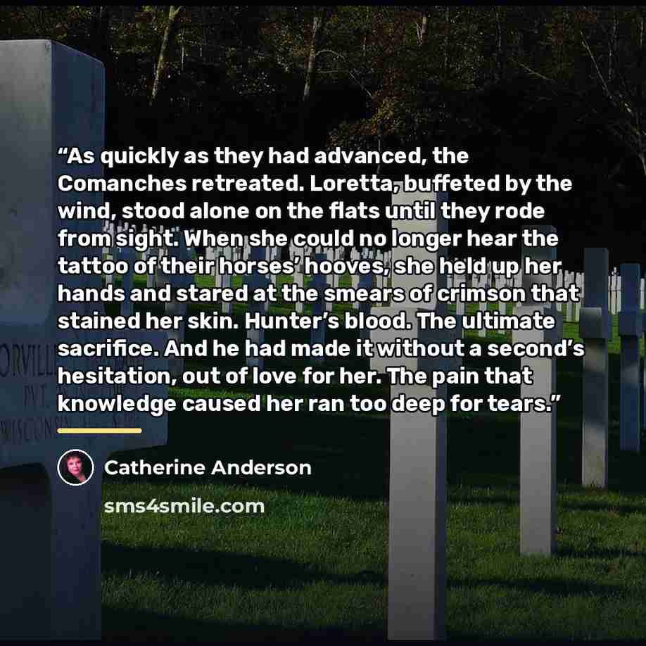 “As quickly as they had advanced, the Comanches retreated. Loretta, buffeted by the wind, stood alone on the flats until they rode from sight. When she could no longer hear the tattoo of their horses’ hooves, she held up her hands and stared at the smears of crimson that stained her skin. Hunter’s…” quote by Catherine Anderson