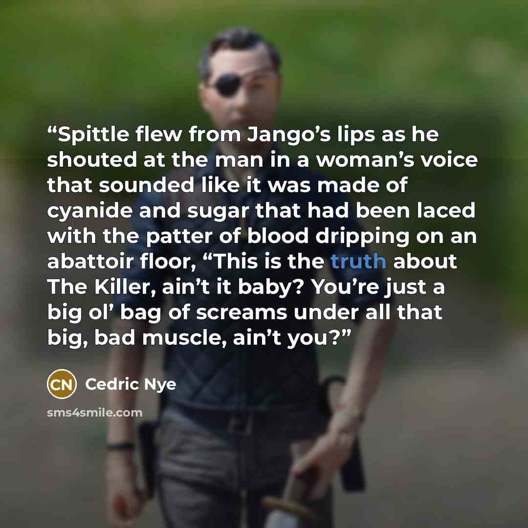 “Spittle flew from Jango’s lips as he shouted at the man in a woman’s voice that sounded like it was made of cyanide and sugar that had been laced with the patter of blood dripping on an abattoir floor, “This is the truth about The Killer, ain’t it baby? You’re just a big ol’ bag of screams under…” quote by Cedric Nye