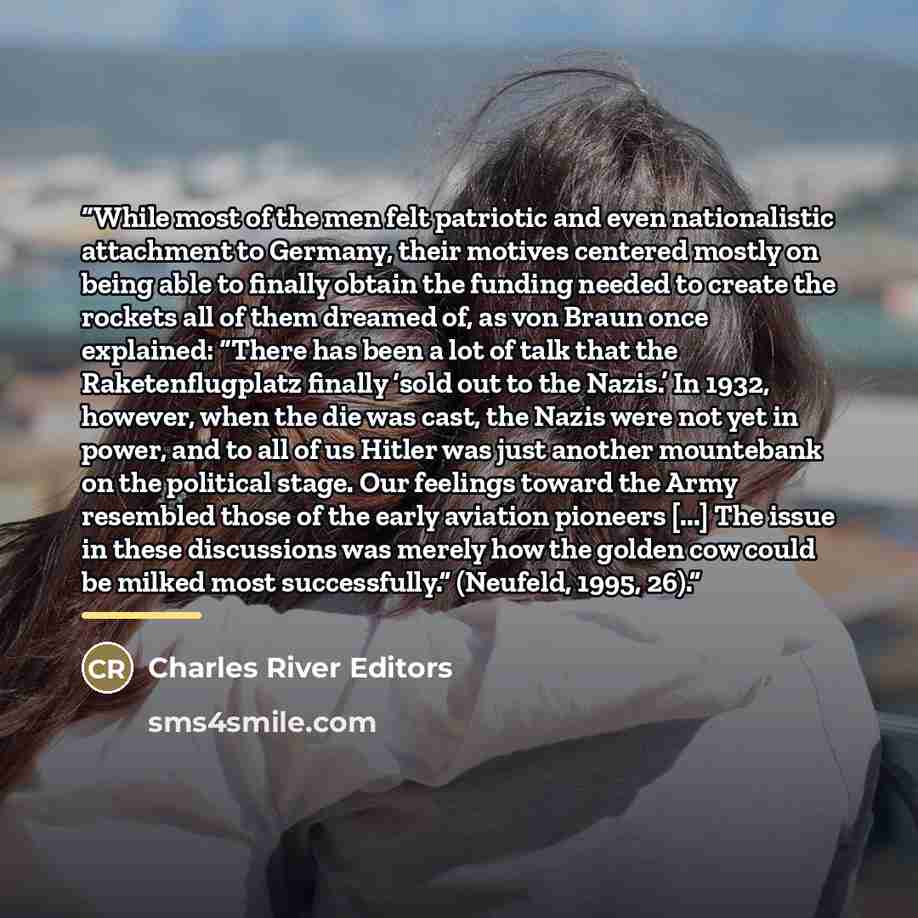 “While most of the men felt patriotic and even nationalistic attachment to Germany, their motives centered mostly on being able to finally obtain the funding needed to create the rockets all of them dreamed of, as von Braun once explained: “There has been a lot of talk that the Raketenflugplatz…” quote by Charles River Editors
