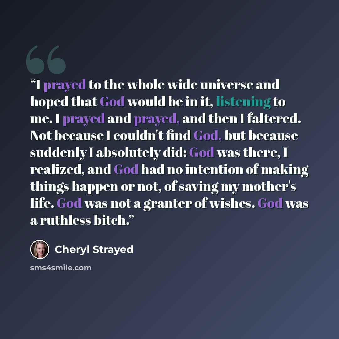 “I prayed to the whole wide universe and hoped that God would be in it, listening to me. I prayed and prayed, and then I faltered. Not because I couldn't find God, but because suddenly I absolutely did: God was there, I realized, and God had no intention of making things happen or not, of saving my…” quote by Cheryl Strayed