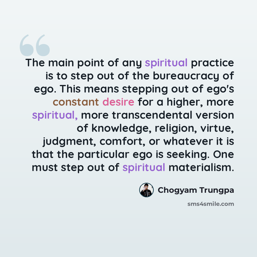 “The main point of any spiritual practice is to step out of the bureaucracy of ego. This means stepping out of ego's constant desire for a higher, more spiritual, more transcendental version of knowledge, religion, virtue, judgment, comfort, or whatever it is that the particular ego is seeking. One…” quote by Chogyam Trungpa