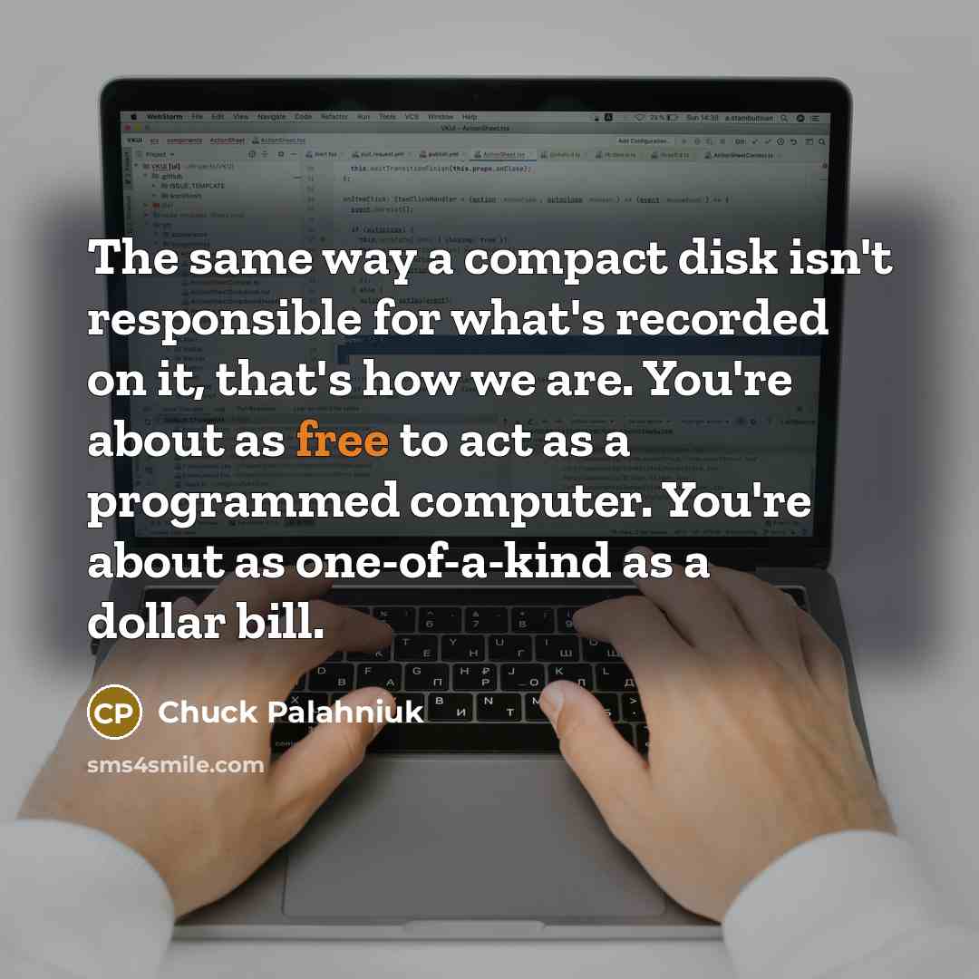 “The same way a compact disk isn't responsible for what's recorded on it, that's how we are. You're about as free to act as a programmed computer. You're about as one-of-a-kind as a dollar bill.” quote by Chuck Palahniuk