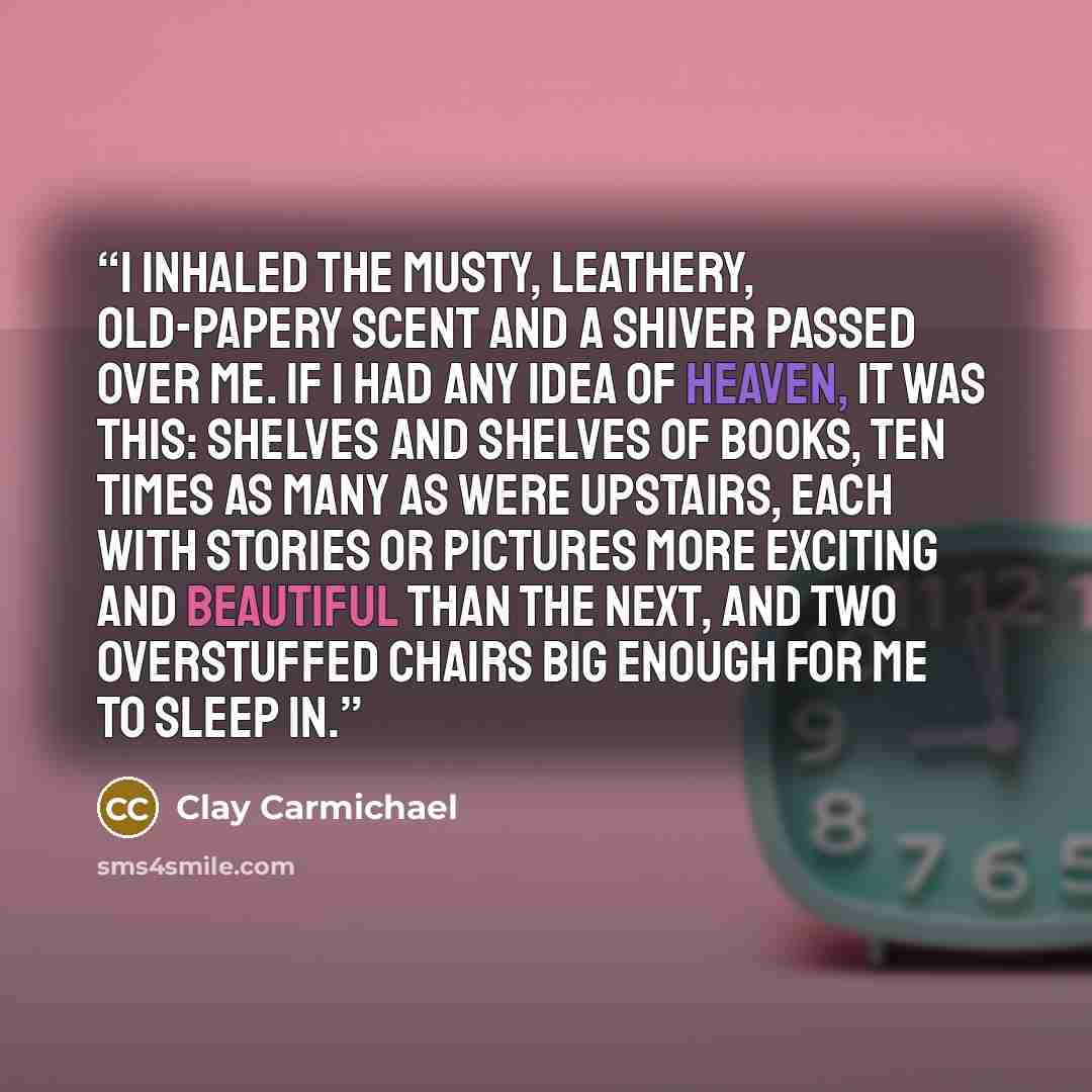 “I inhaled the musty, leathery, old-papery scent and a shiver passed over me. If I had any idea of heaven, it was this: shelves and shelves of books, ten times as many as were upstairs, each with stories or pictures more exciting and beautiful than the next, and two overstuffed chairs big enough…” quote by Clay Carmichael