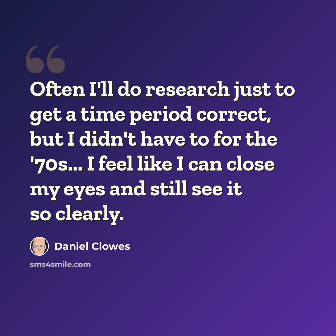 “Often I'll do research just to get a time period correct, but I didn't have to for the '70s... I feel like I can close my eyes and still see it so clearly.” quote by Daniel Clowes
