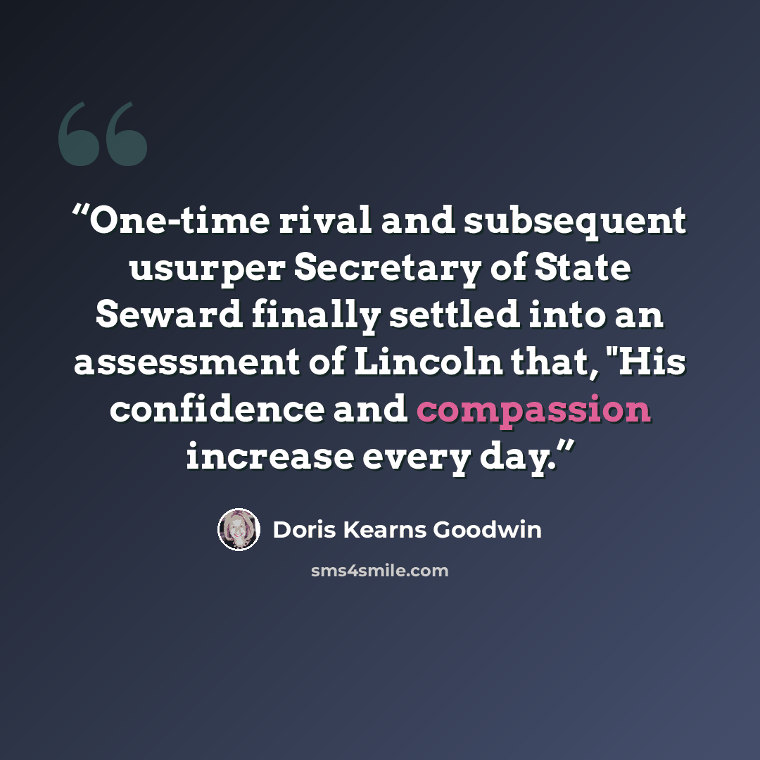“One-time rival and subsequent usurper Secretary of State Seward finally settled into an assessment of Lincoln that, "His confidence and compassion increase every day.” quote by Doris Kearns Goodwin