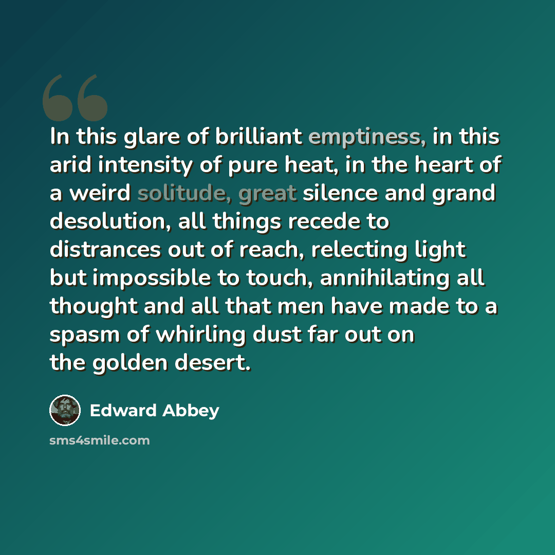 “In this glare of brilliant emptiness, in this arid intensity of pure heat, in the heart of a weird solitude, great silence and grand desolution, all things recede to distrances out of reach, relecting light but impossible to touch, annihilating all thought and all that men have made to a spasm of…” quote by Edward Abbey
