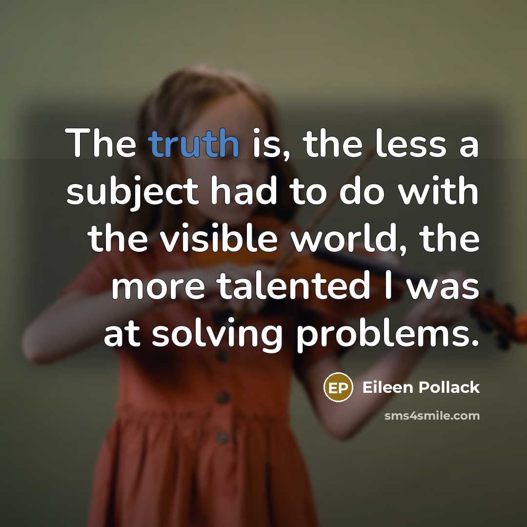 “The truth is, the less a subject had to do with the visible world, the more talented I was at solving problems.” quote by Eileen Pollack
