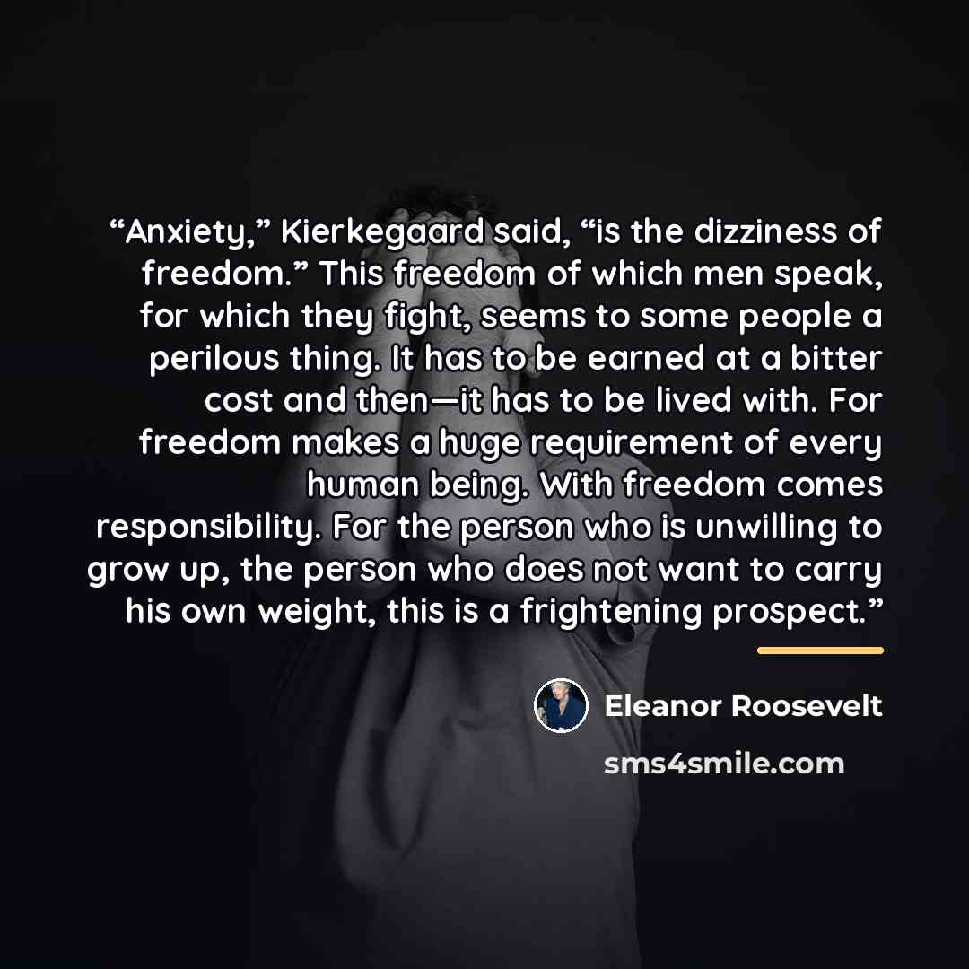 “Anxiety,” Kierkegaard said, “is the dizziness of freedom.” This freedom of which men speak, for which they fight, seems to some people a perilous thing. It has to be earned at a bitter cost and then—it has to be lived with. For freedom makes a huge requirement of every human being. With freedom…” quote by Eleanor Roosevelt