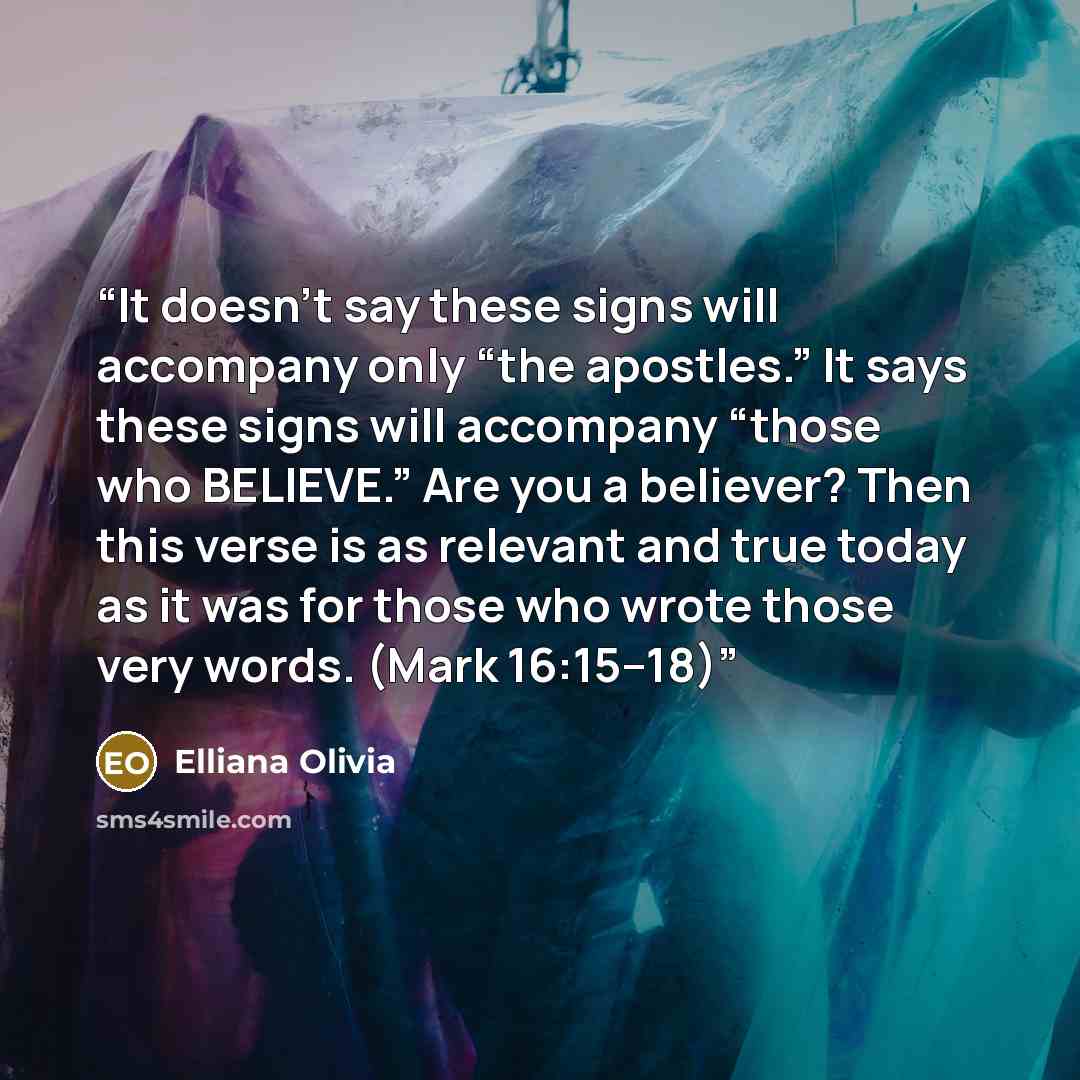 “It doesn’t say these signs will accompany only “the apostles.” It says these signs will accompany “those who BELIEVE.” Are you a believer? Then this verse is as relevant and true today as it was for those who wrote those very words. (Mark 16:15–18)” quote by Elliana Olivia