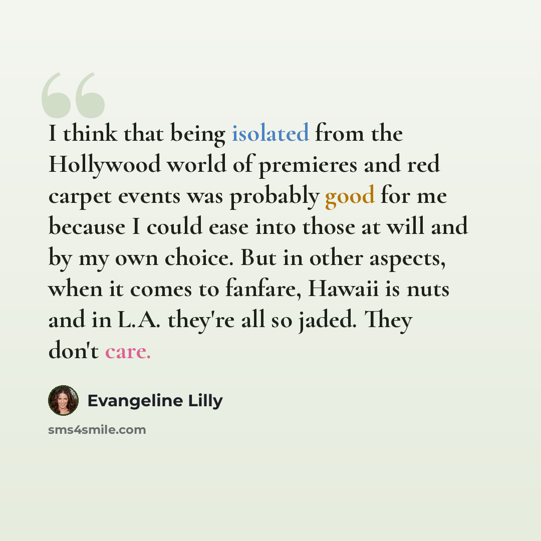 “I think that being isolated from the Hollywood world of premieres and red carpet events was probably good for me because I could ease into those at will and by my own choice. But in other aspects, when it comes to fanfare, Hawaii is nuts and in L.A. they're all so jaded. They don't care.” quote by Evangeline Lilly