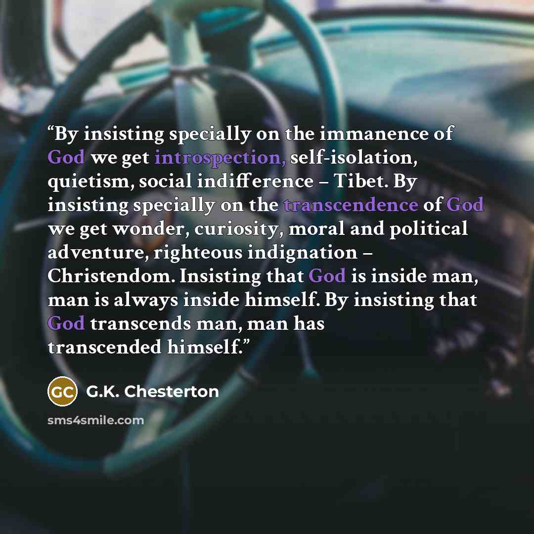 “By insisting specially on the immanence of God we get introspection, self-isolation, quietism, social indifference – Tibet. By insisting specially on the transcendence of God we get wonder, curiosity, moral and political adventure, righteous indignation – Christendom. Insisting that God is inside…” quote by G.K. Chesterton